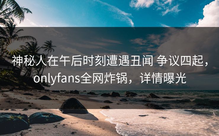神秘人在午后时刻遭遇丑闻 争议四起，onlyfans全网炸锅，详情曝光
