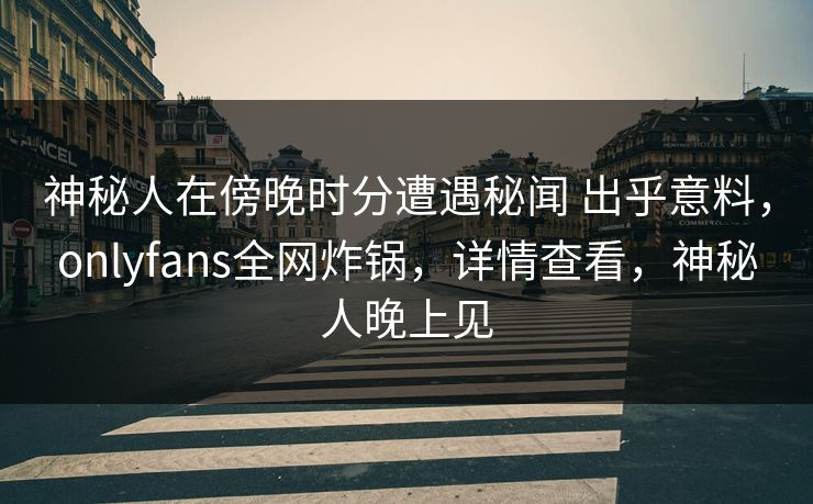 神秘人在傍晚时分遭遇秘闻 出乎意料，onlyfans全网炸锅，详情查看，神秘人晚上见