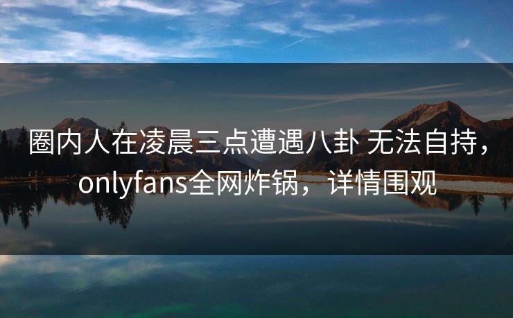 圈内人在凌晨三点遭遇八卦 无法自持，onlyfans全网炸锅，详情围观
