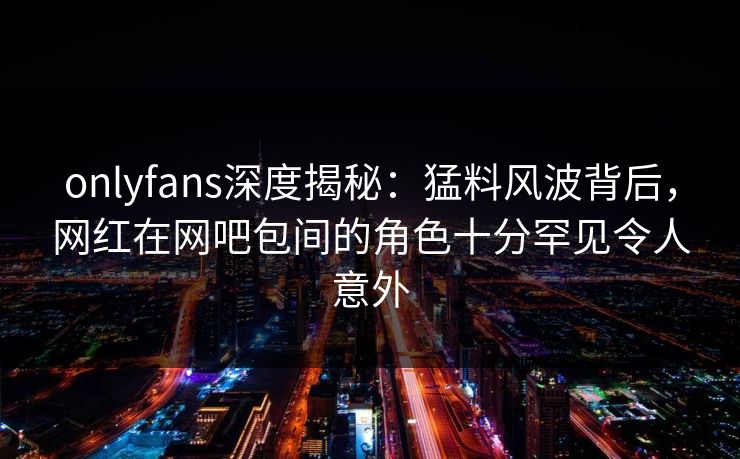 onlyfans深度揭秘：猛料风波背后，网红在网吧包间的角色十分罕见令人意外