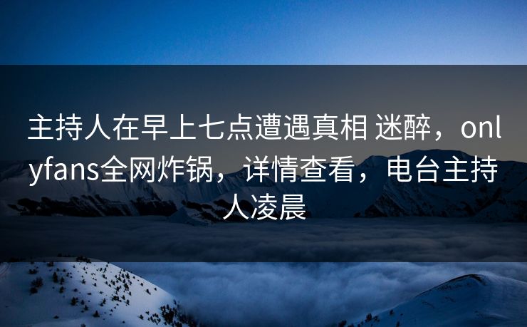 主持人在早上七点遭遇真相 迷醉，onlyfans全网炸锅，详情查看，电台主持人凌晨
