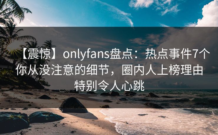 【震惊】onlyfans盘点：热点事件7个你从没注意的细节，圈内人上榜理由特别令人心跳